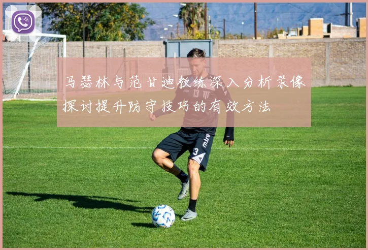 马瑟林与范甘迪教练深入分析录像探讨提升防守技巧的有效方法