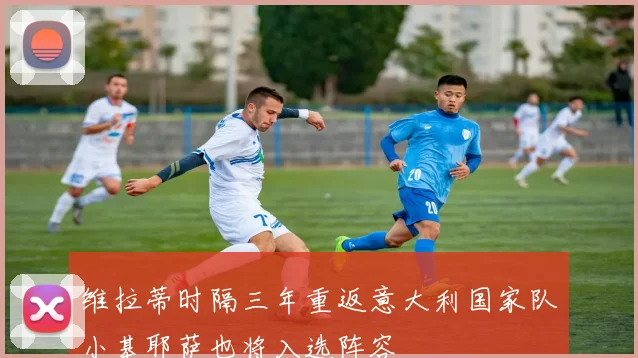维拉蒂时隔三年重返意大利国家队小基耶萨也将入选阵容