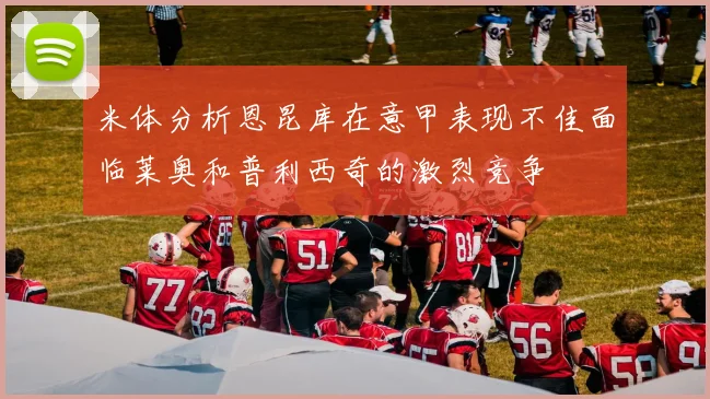 米体分析恩昆库在意甲表现不佳面临莱奥和普利西奇的激烈竞争