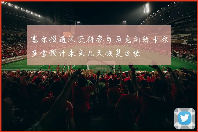 塞尔报道汉茨科参与马竞训练卡尔多索预计未来几天恢复合练