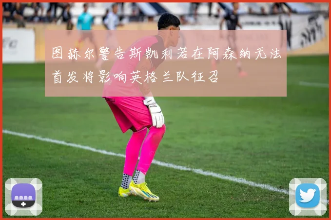 图赫尔警告斯凯利若在阿森纳无法首发将影响英格兰队征召
