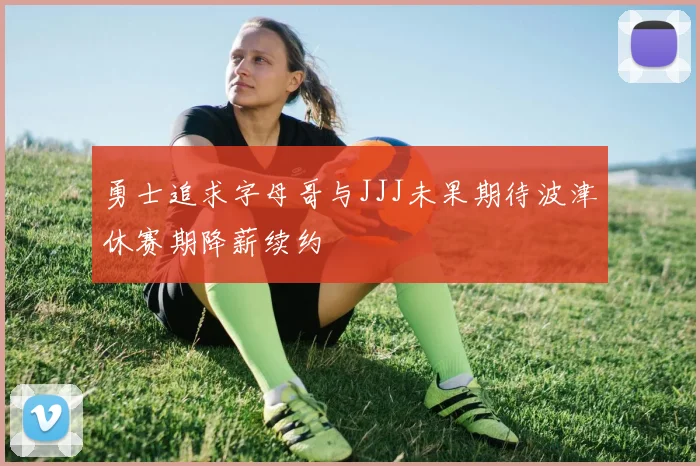 勇士追求字母哥与JJJ未果期待波津休赛期降薪续约