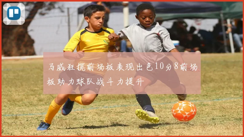 马威狂揽前场板表现出色10分8前场板助力球队战斗力提升
